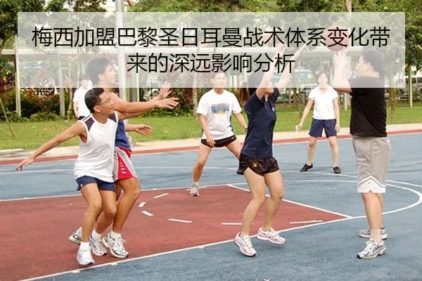 梅西加盟巴黎圣日耳曼战术体系变化带来的深远影响分析