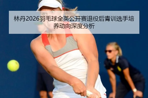 林丹2026羽毛球全英公开赛退役后青训选手培养动向深度分析